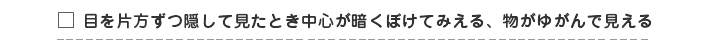 目を片方ずつ隠して見たとき中心が暗くぼけてみえる、物がゆがんで見える