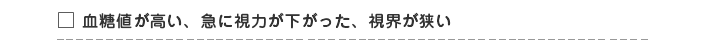 □ 血糖値が高い・視力低下・視界が狭くなった